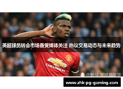 英超球员转会市场备受媒体关注 热议交易动态与未来趋势 英超球员转会市场备受媒体关注 热议交易动态与未来趋势