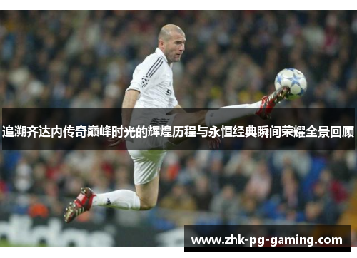 追溯齐达内传奇巅峰时光的辉煌历程与永恒经典瞬间荣耀全景回顾