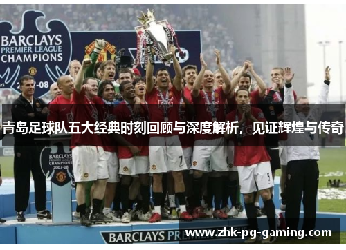 青岛足球队五大经典时刻回顾与深度解析，见证辉煌与传奇