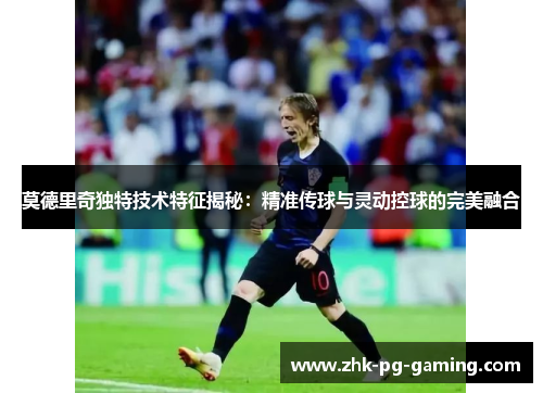 莫德里奇独特技术特征揭秘：精准传球与灵动控球的完美融合