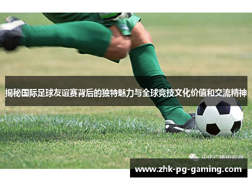 揭秘国际足球友谊赛背后的独特魅力与全球竞技文化价值和交流精神