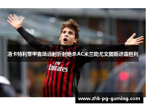 洛卡特利意甲客场远射折射绝杀AC米兰助尤文图斯逆袭胜利