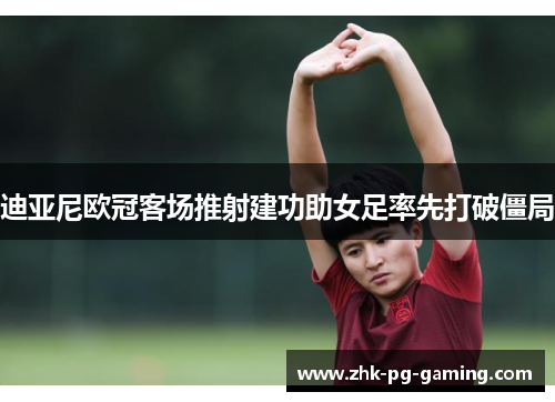 迪亚尼欧冠客场推射建功助女足率先打破僵局 迪亚尼欧冠客场推射建功助女足率先打破僵局