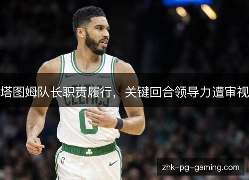 塔图姆队长职责履行,关键回合领导力遭审视 塔图姆队长职责履行,关键回合领导力遭审视