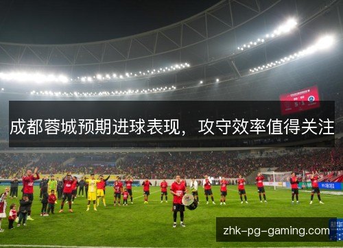 成都蓉城预期进球表现,攻守效率值得关注 成都蓉城预期进球表现,攻守效率值得关注