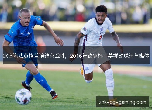冰岛淘汰英格兰演维京战吼，2016年欧洲杯一幕搅动球迷与媒体